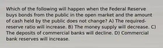 Which of the following will happen when the Federal Reserve buys bonds from the public in the open market and the amount of cash held by the public does not change? A) The required-reserve ratio will increase. B) The money supply will decrease. C) The deposits of commercial banks will decline. D) Commercial bank reserves will increase.