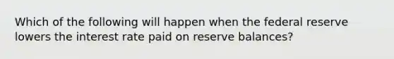 Which of the following will happen when the federal reserve lowers the interest rate paid on reserve balances?