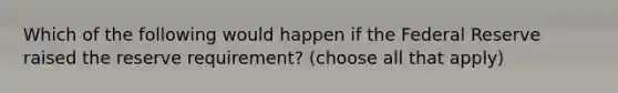 Which of the following would happen if the Federal Reserve raised the reserve requirement? (choose all that apply)