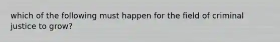 which of the following must happen for the field of criminal justice to grow?