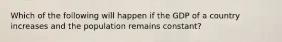 Which of the following will happen if the GDP of a country increases and the population remains constant?