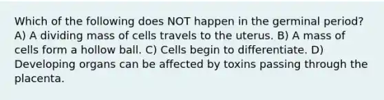 Which of the following does NOT happen in the germinal period? A) A dividing mass of cells travels to the uterus. B) A mass of cells form a hollow ball. C) Cells begin to differentiate. D) Developing organs can be affected by toxins passing through the placenta.