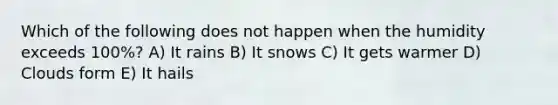 Which of the following does not happen when the humidity exceeds 100%? A) It rains B) It snows C) It gets warmer D) Clouds form E) It hails