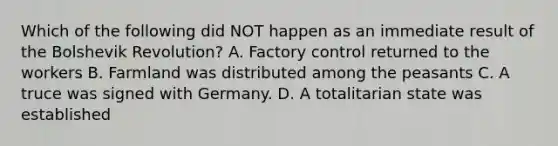 Which of the following did NOT happen as an immediate result of the Bolshevik Revolution? A. Factory control returned to the workers B. Farmland was distributed among the peasants C. A truce was signed with Germany. D. A totalitarian state was established