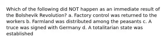 Which of the following did NOT happen as an immediate result of the Bolshevik Revolution? a. Factory control was returned to the workers b. Farmland was distributed among the peasants c. A truce was signed with Germany d. A totalitarian state was established