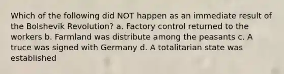 Which of the following did NOT happen as an immediate result of the Bolshevik Revolution? a. Factory control returned to the workers b. Farmland was distribute among the peasants c. A truce was signed with Germany d. A totalitarian state was established