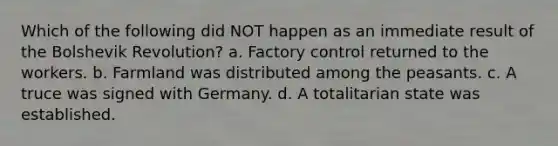 Which of the following did NOT happen as an immediate result of the Bolshevik Revolution? a. Factory control returned to the workers. b. Farmland was distributed among the peasants. c. A truce was signed with Germany. d. A totalitarian state was established.