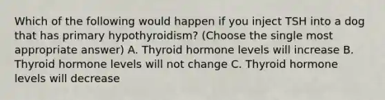 Which of the following would happen if you inject TSH into a dog that has primary hypothyroidism? (Choose the single most appropriate answer) A. Thyroid hormone levels will increase B. Thyroid hormone levels will not change C. Thyroid hormone levels will decrease