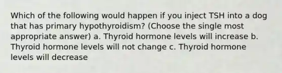 Which of the following would happen if you inject TSH into a dog that has primary hypothyroidism? (Choose the single most appropriate answer) a. Thyroid hormone levels will increase b. Thyroid hormone levels will not change c. Thyroid hormone levels will decrease