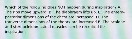 Which of the following does NOT happen during inspiration? A. The ribs move upward. B. The diaphragm lifts up. C. The antero-posterior dimensions of the chest are increased. D. The tranverse dimensions of the thorax are increased E. The scalene and sternocleidomastoid muscles can be recruited for inspiration.