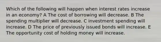 Which of the following will happen when interest rates increase in an economy? A The cost of borrowing will decrease. B The spending multiplier will decrease. C investment spending will increase. D The price of previously issued bonds will increase. E The opportunity cost of holding money will increase.