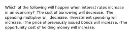 Which of the following will happen when interest rates increase in an economy? -The cost of borrowing will decrease. -The spending multiplier will decrease. -Investment spending will increase. -The price of previously issued bonds will increase. -The opportunity cost of holding money will increase.