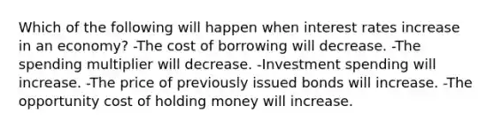 Which of the following will happen when interest rates increase in an economy? -The cost of borrowing will decrease. -The spending multiplier will decrease. -Investment spending will increase. -The price of previously issued bonds will increase. -The opportunity cost of holding money will increase.