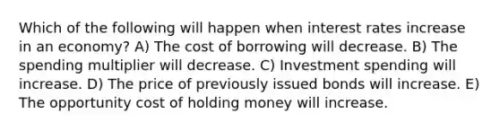 Which of the following will happen when interest rates increase in an economy? A) The cost of borrowing will decrease. B) The spending multiplier will decrease. C) Investment spending will increase. D) The price of previously issued bonds will increase. E) The opportunity cost of holding money will increase.