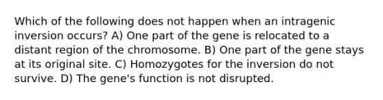 Which of the following does not happen when an intragenic inversion occurs? A) One part of the gene is relocated to a distant region of the chromosome. B) One part of the gene stays at its original site. C) Homozygotes for the inversion do not survive. D) The gene's function is not disrupted.