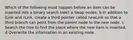 Which of the following must happen before an item can be inserted into a binary search tree? a Swap nodes. b In addition to lLink and rLink, create a third pointer called newLink so that a third branch can point from the parent node to the new node. c Search the tree to find the place where the new item is inserted. d Overwrite the information in an existing node.