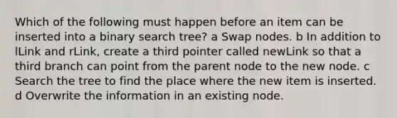 Which of the following must happen before an item can be inserted into a binary search tree? a Swap nodes. b In addition to lLink and rLink, create a third pointer called newLink so that a third branch can point from the parent node to the new node. c Search the tree to find the place where the new item is inserted. d Overwrite the information in an existing node.