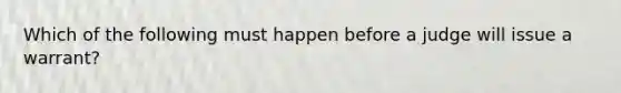 Which of the following must happen before a judge will issue a warrant?