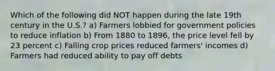 Which of the following did NOT happen during the late 19th century in the U.S.? a) Farmers lobbied for government policies to reduce inflation b) From 1880 to 1896, the price level fell by 23 percent c) Falling crop prices reduced farmers' incomes d) ​Farmers had reduced ability to pay off debts