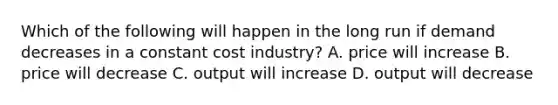 Which of the following will happen in the long run if demand decreases in a constant cost industry? A. price will increase B. price will decrease C. output will increase D. output will decrease