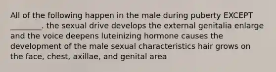 All of the following happen in the male during puberty EXCEPT ________. the sexual drive develops the external genitalia enlarge and the voice deepens luteinizing hormone causes the development of the male sexual characteristics hair grows on the face, chest, axillae, and genital area