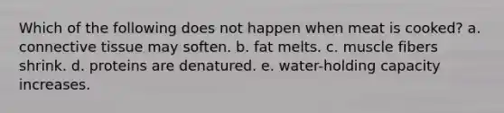 Which of the following does not happen when meat is cooked? a. connective tissue may soften. b. fat melts. c. muscle fibers shrink. d. proteins are denatured. e. water-holding capacity increases.