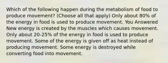 Which of the following happen during the metabolism of food to produce movement? (Choose all that apply) Only about 80% of the energy in food is used to produce movement. You Answered New energy is created by the muscles which causes movement. Only about 20-25% of the energy in food is used to produce movement. Some of the energy is given off as heat instead of producing movement. Some energy is destroyed while converting food into movement.