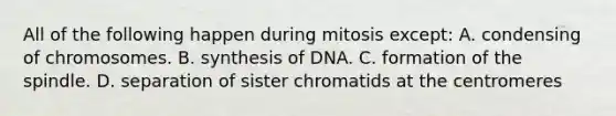 All of the following happen during mitosis except: A. condensing of chromosomes. B. synthesis of DNA. C. formation of the spindle. D. separation of sister chromatids at the centromeres