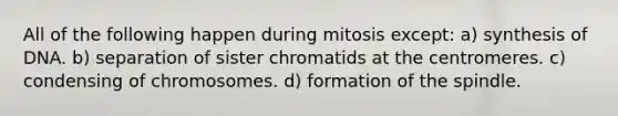 All of the following happen during mitosis except: a) synthesis of DNA. b) separation of sister chromatids at the centromeres. c) condensing of chromosomes. d) formation of the spindle.