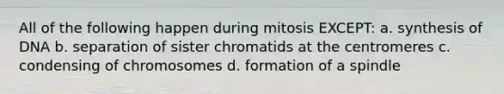 All of the following happen during mitosis EXCEPT: a. synthesis of DNA b. separation of sister chromatids at the centromeres c. condensing of chromosomes d. formation of a spindle