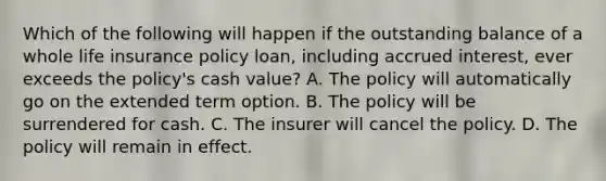 Which of the following will happen if the outstanding balance of a whole life insurance policy loan, including accrued interest, ever exceeds the policy's cash value? A. The policy will automatically go on the extended term option. B. The policy will be surrendered for cash. C. The insurer will cancel the policy. D. The policy will remain in effect.