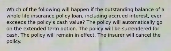 Which of the following will happen if the outstanding balance of a whole life insurance policy loan, including accrued interest, ever exceeds the policy's cash value? The policy will automatically go on the extended term option. The policy will be surrendered for cash. The policy will remain in effect. The insurer will cancel the policy.