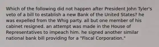 Which of the following did not happen after President John Tyler's veto of a bill to establish a new Bank of the United States? he was expelled from the Whig party. all but one member of his cabinet resigned. an attempt was made in the House of Representatives to impeach him. he signed another similar national bank bill providing for a "Fiscal Corporation."