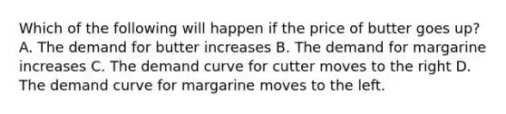 Which of the following will happen if the price of butter goes up? A. The demand for butter increases B. The demand for margarine increases C. The demand curve for cutter moves to the right D. The demand curve for margarine moves to the left.