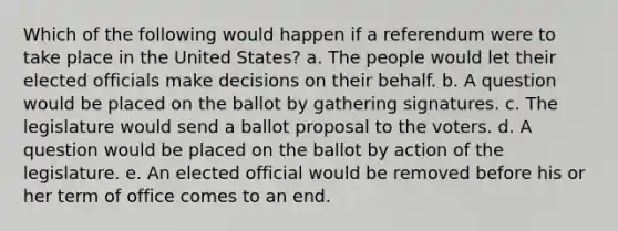 Which of the following would happen if a referendum were to take place in the United States? a. The people would let their elected officials make decisions on their behalf. b. A question would be placed on the ballot by gathering signatures. c. The legislature would send a ballot proposal to the voters. d. A question would be placed on the ballot by action of the legislature. e. An elected official would be removed before his or her term of office comes to an end.