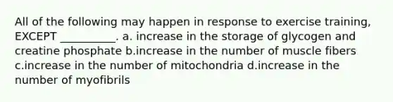 All of the following may happen in response to exercise training, EXCEPT __________. a. increase in the storage of glycogen and creatine phosphate b.increase in the number of muscle fibers c.increase in the number of mitochondria d.increase in the number of myofibrils