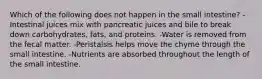 Which of the following does not happen in the small intestine? -Intestinal juices mix with pancreatic juices and bile to break down carbohydrates, fats, and proteins. -Water is removed from the fecal matter. -Peristalsis helps move the chyme through the small intestine. -Nutrients are absorbed throughout the length of the small intestine.