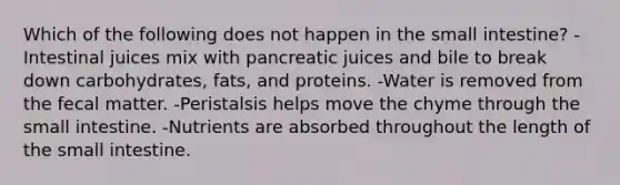 Which of the following does not happen in the small intestine? -Intestinal juices mix with pancreatic juices and bile to break down carbohydrates, fats, and proteins. -Water is removed from the fecal matter. -Peristalsis helps move the chyme through the small intestine. -Nutrients are absorbed throughout the length of the small intestine.