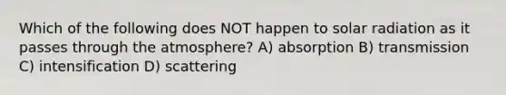 Which of the following does NOT happen to <a href='https://www.questionai.com/knowledge/kr1ksgm4Kk-solar-radiation' class='anchor-knowledge'>solar radiation</a> as it passes through the atmosphere? A) absorption B) transmission C) intensification D) scattering