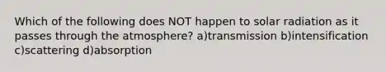 Which of the following does NOT happen to <a href='https://www.questionai.com/knowledge/kr1ksgm4Kk-solar-radiation' class='anchor-knowledge'>solar radiation</a> as it passes through the atmosphere? a)transmission b)intensification c)scattering d)absorption