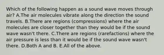 Which of the following happen as a sound wave moves through air? A.The air molecules vibrate along the direction the sound travels. B.There are regions (compressions) where the air molecules are closer together than they would be if the sound wave wasn't there. C.There are regions (rarefactions) where the air pressure is less than it would be if the sound wave wasn't there. D.Both A and B. E.All of the above.