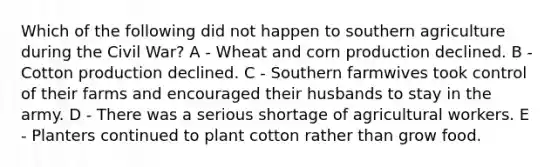 Which of the following did not happen to southern agriculture during the Civil War? A - Wheat and corn production declined. B - Cotton production declined. C - Southern farmwives took control of their farms and encouraged their husbands to stay in the army. D - There was a serious shortage of agricultural workers. E - Planters continued to plant cotton rather than grow food.