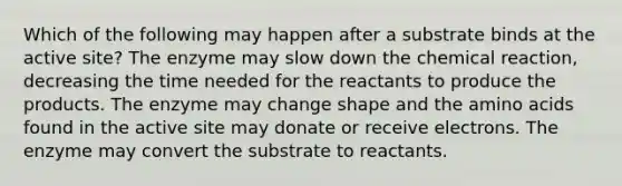 Which of the following may happen after a substrate binds at the active site? The enzyme may slow down the chemical reaction, decreasing the time needed for the reactants to produce the products. The enzyme may change shape and the <a href='https://www.questionai.com/knowledge/k9gb720LCl-amino-acids' class='anchor-knowledge'>amino acids</a> found in the active site may donate or receive electrons. The enzyme may convert the substrate to reactants.