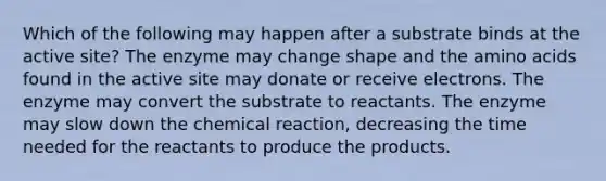 Which of the following may happen after a substrate binds at the active site? The enzyme may change shape and the <a href='https://www.questionai.com/knowledge/k9gb720LCl-amino-acids' class='anchor-knowledge'>amino acids</a> found in the active site may donate or receive electrons. The enzyme may convert the substrate to reactants. The enzyme may slow down the chemical reaction, decreasing the time needed for the reactants to produce the products.