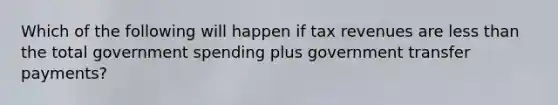 Which of the following will happen if tax revenues are less than the total government spending plus government transfer payments?