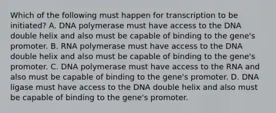 Which of the following must happen for transcription to be initiated? A. DNA polymerase must have access to the DNA double helix and also must be capable of binding to the gene's promoter. B. RNA polymerase must have access to the DNA double helix and also must be capable of binding to the gene's promoter. C. DNA polymerase must have access to the RNA and also must be capable of binding to the gene's promoter. D. DNA ligase must have access to the DNA double helix and also must be capable of binding to the gene's promoter.