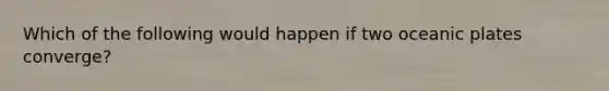 Which of the following would happen if two oceanic plates converge?