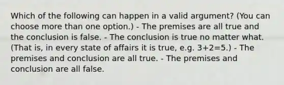 Which of the following can happen in a valid argument? (You can choose more than one option.) - The premises are all true and the conclusion is false. - The conclusion is true no matter what. (That is, in every state of affairs it is true, e.g. 3+2=5.) - The premises and conclusion are all true. - The premises and conclusion are all false.