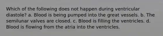 Which of the following does not happen during ventricular diastole? a. Blood is being pumped into the great vessels. b. The semilunar valves are closed. c. Blood is filling the ventricles. d. Blood is flowing from the atria into the ventricles.