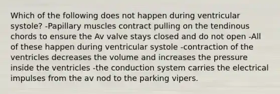 Which of the following does not happen during ventricular systole? -Papillary muscles contract pulling on the tendinous chords to ensure the Av valve stays closed and do not open -All of these happen during ventricular systole -contraction of the ventricles decreases the volume and increases the pressure inside the ventricles -the conduction system carries the electrical impulses from the av nod to the parking vipers.